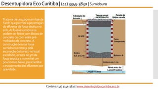 Trata-sedeumpoçosemlajede
fundoquepermiteapenetração
doefluentedafossasépticano
solo.Asfossassumidouros
podemserfeitoscomblocosde
concretooucomanéispré-
moldadosdeconcreto.A
construçãodeumafossa
sumidourocomeçapela
escavaçãodoburaconolocal
escolhido,acercade3mda
fossasépticaenumnívelum
poucomaisbaixo,parafacilitar
oescoamentodosefluentespor
gravidade.
Desentupidora EcoCuritiba | (41) 3345-3830 | Sumidouro
Contato: (41) 3345-3830 | www.desentupidoracuritiba.eco.br
 