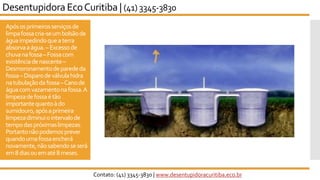 Apósosprimeirosserviçosde
limpafossacria-seumbolsãode
águaimpedindoqueaterra
absorvaaágua.–Excessode
chuvanafossa–Fossacom
existênciadenascente–
Desmoronamentodeparededa
fossa–Disparodeválvulahidra
natubulaçãodafossa–Canode
águacomvazamentonafossa.A
limpezadefossaétão
importantequantoàdo
sumidouro,apósaprimeira
limpezadiminuiointervalode
tempodaspróximaslimpezas.
Portantonãopodemosprever
quandoumafossaencherá
novamente,nãosabendoseserá
em8diasouematé8meses.
Desentupidora EcoCuritiba | (41) 3345-3830
Contato: (41) 3345-3830 | www.desentupidoracuritiba.eco.br
 