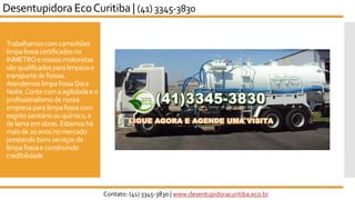 Trabalhamoscomcaminhões
limpafossacertificadosno
INMETROenossosmotoristas
sãoqualificadosparalimpezae
transportedefossas.
AtendemoslimpafossaDiae
Noite.Contecomaagilidadeeo
profissionalismodenossa
empresaparalimpafossacom
esgotosanitárioouquímico,e
delamaemobras.Estamoshá
maisde20anosnomercado
prestandobonsserviçosde
limpafossaeconstruindo
credibilidade
Desentupidora EcoCuritiba | (41) 3345-3830
Contato: (41) 3345-3830 | www.desentupidoracuritiba.eco.br
 