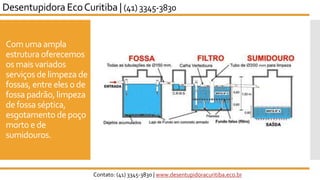 Com uma ampla
estrutura oferecemos
os mais variados
serviços de limpeza de
fossas, entre eles o de
fossa padrão, limpeza
de fossa séptica,
esgotamento de poço
morto e de
sumidouros.
Desentupidora EcoCuritiba | (41) 3345-3830
Contato: (41) 3345-3830 | www.desentupidoracuritiba.eco.br
 