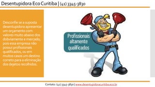 Desconfie sea suposta
desentupidora apresentar
umorçamentocom
valores muito abaixodos
dobviamente emercado,
pois essaempresa não
possuiprofissionais
qualificados, ouem
muitoscasosumdestino
corretoparaa eliminação
dosdejetos recolhidos.
Desentupidora EcoCuritiba | (41) 3345-3830
Contato: (41) 3345-3830 | www.desentupidoracuritiba.eco.br
 