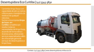 Caminhãolimpa fossacom
capacidadedeaté25metros
cúbicosparaotransportede
resíduos dequalquer
natureza.
Somosumaempresa limpa
defossa em
Curitiba completaque
resolve todasas
necessidades delimpafossa,
atuandodeformasériaa
diversosanos,oferecendo
serviços especializados além
deumaamplagamade
serviços dedesentupidorae
limpafossa.
Desentupidora EcoCuritiba | (41) 3345-3830
Contato: (41) 3345-3830 | www.desentupidoracuritiba.eco.br
 