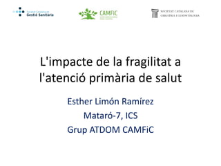 L'impacte de la fragilitat a
l'atenció primària de salut
Esther Limón Ramírez
Mataró-7, ICS
Grup ATDOM CAMFiC
 