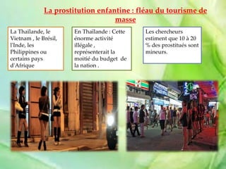 La prostitution enfantine : fléau du tourisme de
masse
La Thaïlande, le
Vietnam , le Brésil,
l'Inde, les
Philippines ou
certains pays
d'Afrique
En Thaïlande : Cette
énorme activité
illégale ,
représenterait la
moitié du budget de
la nation .
Les chercheurs
estiment que 10 à 20
% des prostitués sont
mineurs.
 