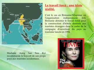 Le travail forcé : une triste
réalité.
C'est le cas en Birmanie/Myanmar où
l'organisation indépendante Info
Birmanie dénonce le travail forcé pour
la construction d'hôtels destinés aux
touristes étrangers dans le cadre de la
campagne d'ouverture du pays au
tourisme lancée en 1994.
Madame Aung San Suu Kyi
recommande le boycott de son prope
pays aux touristes occidentaux.
 