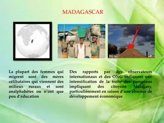 La plupart des femmes qui
migrent sont des mères
célibataires qui viennent des
milieux ruraux et sont
analphabètes ou n’ont que
peu d’éducation
MADAGASCAR
Des rapports par des observateurs
internationaux et des ONG indiquent une
intensification de la traite des personnes
impliquant des citoyens Malagasy,
particulièrement en raison d’une absence de
développement économique
 