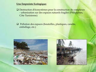 Une Empreinte Ecologique:
 Destruction d’écosystèmes pour la construction de complexes
- urbanisation sur des espaces naturels fragiles (Philippines,
Côte Tunisienne)
 Pollution des espaces (bouteilles, plastiques, canette,
emballage, etc.)
 