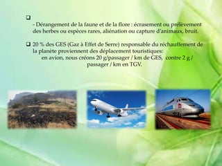 
- Dérangement de la faune et de la flore : écrasement ou prélèvement
des herbes ou espèces rares, aliénation ou capture d’animaux, bruit.
 20 % des GES (Gaz à Effet de Serre) responsable du réchauffement de
la planète proviennent des déplacement touristiques:
en avion, nous créons 20 g/passager / km de GES, contre 2 g /
passager / km en TGV.
 