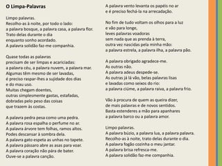 O Limpa-Palavras 
Limpo palavras. 
Recolho-as à noite, por todo o lado: 
a palavra bosque, a palavra casa, a palavra flor. 
Trato delas durante o dia 
enquanto sonho acordado. 
A palavra solidão faz-me companhia. 
Quase todas as palavras 
precisam de ser limpas e acariciadas: 
a palavra céu, a palavra nuvem, a palavra mar. 
Algumas têm mesmo de ser lavadas, 
é preciso raspar-lhes a sujidade dos dias 
e do mau uso. 
Muitas chegam doentes, 
outras simplesmente gastas, estafadas, 
dobradas pelo peso das coisas 
que trazem às costas. 
A palavra pedra pesa como uma pedra. 
A palavra rosa espalha o perfume no ar. 
A palavra árvore tem folhas, ramos altos. 
Podes descansar à sombra dela. 
A palavra gato espeta as unhas no tapete. 
A palavra pássaro abre as asas para voar. 
A palavra coração não pára de bater. 
Ouve-se a palavra canção. 
A palavra vento levanta os papéis no ar 
e é preciso fechá-la na arrecadação. 
No fim de tudo voltam os olhos para a luz 
e vão para longe, 
leves palavras voadoras 
sem nada que as prenda à terra, 
outra vez nascidas pela minha mão: 
a palavra estrela, a palavra ilha, a palavra pão. 
A palavra obrigado agradece-me. 
As outras não. 
A palavra adeus despede-se. 
As outras já lá vão, belas palavras lisas 
e lavadas como seixos do rio: 
a palavra ciúme, a palavra raiva, a palavra frio. 
Vão à procura de quem as queira dizer, 
de mais palavras e de novos sentidos. 
Basta estenderes a mão para apanhares 
a palavra barco ou a palavra amor. 
Limpo palavras. 
A palavra búzio, a palavra lua, a palavra palavra. 
Recolho-as à noite, trato delas durante o dia. 
A palavra fogão cozinha o meu jantar. 
A palavra brisa refresca-me. 
A palavra solidão faz-me companhia. 
 