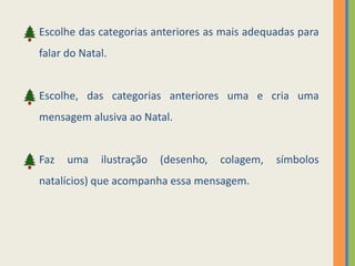 Escolhe das categorias anteriores as mais adequadas para 
falar do Natal. 
Escolhe, das categorias anteriores uma e cria uma 
mensagem alusiva ao Natal. 
Faz uma ilustração (desenho, colagem, símbolos 
natalícios) que acompanha essa mensagem. 
