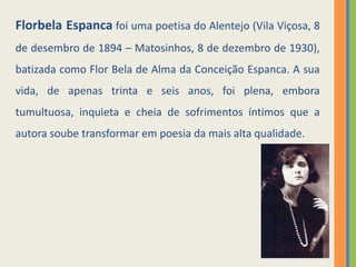 Florbela Espanca foi uma poetisa do Alentejo (Vila Viçosa, 8 
de dezembro de 1894 – Matosinhos, 8 de dezembro de 1930), 
batizada como Flor Bela de Alma da Conceição Espanca. A sua 
vida, de apenas trinta e seis anos, foi plena, embora 
tumultuosa, inquieta e cheia de sofrimentos íntimos que a 
autora soube transformar em poesia da mais alta qualidade. 
 