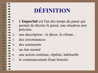 DÉFINITION L' Imparfait  est l'un des temps du passé qui permet de décrire le passé, une situation non précisée. une description - le décor, le climat...  des circonstances  des sentiments  un état mental  une action continue, répétée, habituelle  le commencement d'une histoire  
