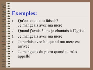 Exemples: Qu'est-ce que tu faisais?  Je mangeais avec ma mère  Quand j'avais 5 ans je chantais à l'église  Je mangeais avec ma mère  Je parlais avec lui quand ma mère est arrivée  Je mangeais du pizza quand tu m'as appellé    