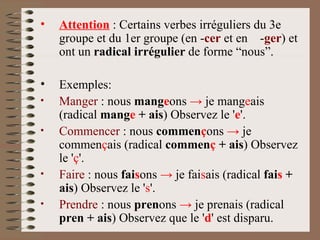 Attention  : Certains verbes irréguliers du 3e groupe et du 1er groupe (en - cer  et en  - ger )  et ont un  radical irrégulier  de forme “nous”. Exemples: Manger  : nous  mang e ons  ->  je mang e ais (radical  mang e  + ais ) Observez le ' e '.  Commencer  : nous  commen ç ons  ->  je commen ç ais (radical  commen ç  + ais ) Observez le ' ç '.  Faire  : nous  fai s ons  ->  je fai s ais (radical  fai s  + ais ) Observez le ' s '.  Prendre  : nous  pren ons  ->  je prenais (radical  pren + ais ) Observez que le ' d ' est disparu. 