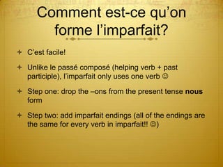 Comment est-ce qu’on
forme l’imparfait?
 C’est facile!
 Unlike le passé composé (helping verb + past
participle), l’imparfait only uses one verb 

 Step one: drop the –ons from the present tense nous
form
 Step two: add imparfait endings (all of the endings are
the same for every verb in imparfait!! )

 