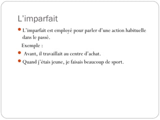 L’imparfait
L’imparfait est employé pour parler d’une action habituelle
dans le passé.
Exemple :
 Avant, il travaillait au centre d’achat.
Quand j’étais jeune, je faisais beaucoup de sport.
 