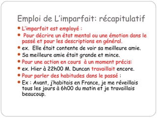 Emploi de L’imparfait: récapitulatif
L’imparfait est employé :
 Pour décrire un état mental ou une émotion dans le
passé et pour les descriptions en général.
ex. Elle était contente de voir sa meilleure amie.
Sa meilleure amie était grande et mince.
Pour une action en cours à un moment précis:
ex. Hier à 22h00 M. Duncan travaillait encore.
Pour parler des habitudes dans le passé :
Ex : Avant, j’habitais en France, je me réveillais
tous les jours à 6h00 du matin et je travaillais
beaucoup.
 