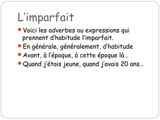 L’imparfait
Voici les adverbes ou expressions qui
prennent d’habitude l’imparfait.
En générale, généralement, d’habitude
Avant, à l’époque, à cette époque là…
Quand j’étais jeune, quand j’avais 20 ans…
 