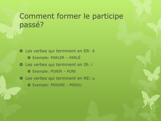 Comment former le participe
passé?
 Les verbes qui terminent en ER: é
 Exemple: PARLER – PARLÉ
 Les verbes qui terminent en IR: i
 Exemple: PUNIR – PUNI
 Les verbes qui terminent en RE: u
 Exemple: PERDRE - PERDU
 