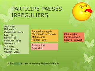 PARTICIPE PASSÉS
IRRÉGULIERS
Click HERE to take an online past participle quiz
Avoir - eu
Boire – bu
Connaître - connu
Lire – lu
Devoir – dû
Recevoir – reçu
Savoir – su
Voir – vu
Pouvoir – pu
Vouloir - voulu
Apprendre – appris
Comprendre – compris
Mettre – mis
Prendre - pris
Écrire – écrit
Faire - fait
Offrir – offert
Ouvrir – ouvert
Couvrir - couvert
 