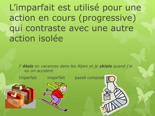 L’imparfait est utilisé pour une
action en cours (progressive)
qui contraste avec une autre
action isolée
J’ étais en vacances dans les Alpes et je skiais quand j’ai
eu un accident
Imparfait imparfait passé composé
 