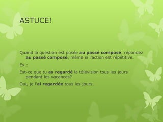 ASTUCE!
Quand la question est posée au passé composé, répondez
au passé composé, même si l’action est répétitive.
Ex.:
Est-ce que tu as regardé la télévision tous les jours
pendant les vacances?
Oui, je l’ai regardée tous les jours.
 