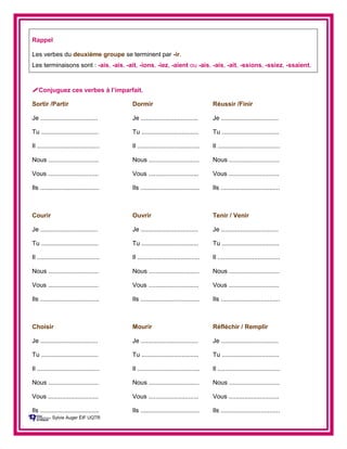 Rappel
Les verbes du deuxième groupe se terminent par -ir.
Les terminaisons sont : -ais, -ais, -ait, -ions, -iez, -aient ou -ais, -ais, -ait, -ssions, -ssiez, -ssaient.
Conjuguez ces verbes à l’imparfait.
Sortir /Partir Dormir Réussir /Finir
Je ................................. Je ................................. Je .................................
Tu ................................. Tu ................................. Tu .................................
Il .................................... Il .................................... Il ....................................
Nous ............................. Nous ............................. Nous .............................
Vous ............................. Vous ............................. Vous .............................
Ils .................................. Ils .................................. Ils ..................................
Courir Ouvrir Tenir / Venir
Je ................................. Je ................................. Je .................................
Tu ................................. Tu ................................. Tu .................................
Il .................................... Il .................................... Il ....................................
Nous ............................. Nous ............................. Nous .............................
Vous ............................. Vous ............................. Vous .............................
Ils .................................. Ils .................................. Ils ..................................
Choisir Mourir Réfléchir / Remplir
Je ................................. Je ................................. Je .................................
Tu ................................. Tu ................................. Tu .................................
Il .................................... Il .................................... Il ....................................
Nous ............................. Nous ............................. Nous .............................
Vous ............................. Vous ............................. Vous .............................
Ils .................................. Ils .................................. Ils ..................................
Sylvie Auger ÉIF UQTR
 