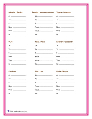 Attendre / Rendre Prendre / Apprendre /Comprendre Vendre / Défendre
Je ................................. Je ................................. Je .................................
Tu ................................. Tu ................................. Tu .................................
Il .................................... Il .................................... Il ....................................
Nous ............................. Nous ............................. Nous .............................
Vous ............................. Vous ............................. Vous .............................
Ils .................................. Ils .................................. Ils ..................................
Vivre Faire / Plaire Entendre / Descendre
Je ................................. Je ................................. Je .................................
Tu ................................. Tu ................................. Tu .................................
Il .................................... Il .................................... Il ....................................
Nous ............................. Nous ............................. Nous .............................
Vous ............................. Vous ............................. Vous .............................
Ils .................................. Ils .................................. Ils ..................................
Conduire Dire / Lire Écrire /Décrire
Je ................................. Je ................................. Je .................................
Tu ................................. Tu ................................. Tu .................................
Il .................................... Il .................................... Il ....................................
Nous ............................. Nous ............................. Nous .............................
Vous ............................. Vous ............................. Vous .............................
Ils .................................. Ils .................................. Ils ..................................
Sylvie Auger ÉIF UQTR
 