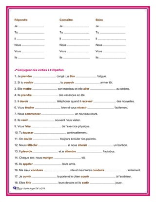 Répondre Connaître Boire
Je ................................. Je ................................. Je .................................
Tu ................................. Tu ................................. Tu .................................
Il .................................... Il .................................... Il ....................................
Nous ............................. Nous ............................. Nous .............................
Vous ............................. Vous ............................. Vous .............................
Ils .................................. Ils .................................. Ils ..................................
Conjuguez ces verbes à l’imparfait.
1. Je prendre .............................. congé : je être ........................... fatigué.
2. Si tu vouloir ................................, tu pouvoir ................................ arriver tôt.
3. Elle mettre ................................ son manteau et elle aller ................................. au cinéma.
4. Ils prendre ................................. des vacances en été.
5. Il devoir ................................... téléphoner quand il recevoir ............................. des nouvelles.
6. Vous étudier ................................. bien et vous réussir .................................. facilement.
7. Nous commencer .......................................... un nouveau cours.
8. Ils venir ................................. souvent nous visiter.
9. Vous faire ...................................... de l’exercice physique.
10. Tu tousser ......................................... continuellement.
11. On devoir .................................. toujours écouter nos parents.
12. Nous réfléchir ..................................... et nous choisir ................................ un bonbon.
13. Il pleuvoir................................. et je attendre ................................. l’autobus.
14. Chaque soir, nous manger ................................... tôt.
15. Ils appeler .................................... leurs amis.
16. Ma sœur conduire ................................. vite et mes frères conduire ............................ lentement.
17. Je ouvrir ................................ la porte et le chien courir ................................. à l’extérieur.
18. Elles finir ................................. leurs devoirs et ils sortir ................................ jouer.
Sylvie Auger ÉIF UQTR
 