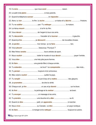 19. Il croire ................................. que nous avoir ............................... raison.
20. Le petit chat plaire .................................... à mes parents.
21. Quand le téléphone sonner ............................., on répondre .............................. .
22. Alors, tu voir .................... le film, tu écrire .................... un texte et tu décrire ................. l’histoire.
23. Tu ne oublier .............................. pas ! Tu nettoyer ............................. la maison.
24. Le héros mourir ............................... à la fin du film.
25. Vous devoir ................................ de l’argent à tous vos amis.
26. Tu descendre ................................... l’escalier et tu tourner ............................. à gauche.
27. Quand je lire .........................., je découvrir ................................. de nouvelles choses.
28. Je perdre ................................... mon temps : je ne faire .............................. rien.
29. Vous pleurer ................................. beaucoup. Pourquoi ?
30. Mes frères vendre .................................... leurs articles de sport.
31. Nous vouloir ............................. visiter le musée et nous devoir .......................... payer l’entrée.
32. Vous être ............................. une très jolie jeune femme.
33. Ils faire ................................ une grande fête à chaque année.
34. Tu entendre ..................................... ce bruit ? Je comprendre ................................ des mots...
35. Tu penser .................................... toujours à ton amoureux.
36. Mes voisins vouloir .................................. quitter le pays.
37. Tu remplir .................................... le pot d’eau et tu mettre ...................... des glaçons.
38. Je promettre ....................................... de dire la vérité.
39. Chaque soir, je lire ............................. un peu et je dormir ............................ sur le divan.
40. Ils finir .................................. le jardinage et ils rentrer ................................ se laver.
41. Tu envoyer .................................. un message à tes amis.
42. Tu prendre ................................ une douche et tu aller ............................... au lit.
43. Quand on être ........................... petit, on apprendre ............................... à marcher.
44. Nous vivre ................................. au Canada ; ce être ............................ un pays nordique.
45. Ils faire ............................. à manger et ils nettoyer ................................. toujours la cuisine.
Sylvie Auger ÉIF UQTR
 