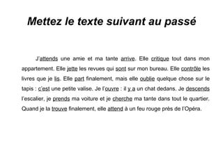 Mettez le texte suivant au passé

J’attends une amie et ma tante arrive. Elle critique tout dans mon
appartement. Elle jette les revues qui sont sur mon bureau. Elle contrôle les
livres que je lis. Elle part finalement, mais elle oublie quelque chose sur le
tapis : c’est une petite valise. Je l’ouvre : il y a un chat dedans. Je descends
l’escalier, je prends ma voiture et je cherche ma tante dans tout le quartier.
Quand je la trouve finalement, elle attend à un feu rouge près de l’Opéra.

 