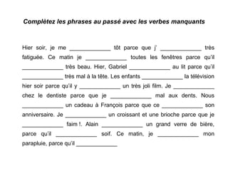 Complètez les phrases au passé avec les verbes manquants

Hier soir, je me _____________ tôt parce que j’ _____________ très
fatiguée. Ce matin je _____________ toutes les fenêtres parce qu’il
_____________ très beau. Hier, Gabriel _____________ au lit parce qu’il
_____________ très mal à la tête. Les enfants _____________ la télévision
hier soir parce qu’il y _____________ un très joli film. Je _____________
chez le dentiste parce que je _____________ mal aux dents. Nous
_____________ un cadeau à François parce que ce _____________ son
anniversaire. Je _____________ un croissant et une brioche parce que je
_____________ faim !. Alain _____________ un grand verre de bière,
parce qu’il _____________ soif. Ce matin, je _____________ mon
parapluie, parce qu’il _____________

 