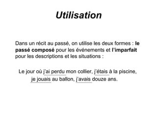 Utilisation
Dans un récit au passé, on utilise les deux formes : le
passé composé pour les événements et l’imparfait
pour les descriptions et les situations :
Le jour où j’ai perdu mon collier, j’étais à la piscine,
je jouais au ballon, j’avais douze ans.

 