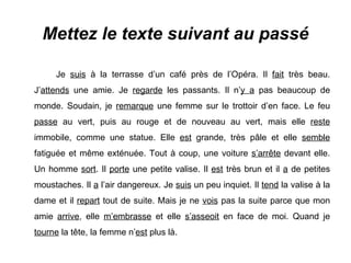 Mettez le texte suivant au passé Je  suis  à la terrasse d’un café près de l’Opéra. Il  fait  très beau. J’ attends  une amie. Je  regarde  les passants. Il n’ y a  pas beaucoup de monde. Soudain, je  remarque  une femme sur le trottoir d’en face. Le feu  passe  au vert, puis au rouge et de nouveau au vert, mais elle  reste  immobile, comme une statue. Elle  est  grande, très pâle et elle  semble  fatiguée et même exténuée. Tout à coup, une voiture  s’arrête  devant elle. Un homme  sort . Il  porte  une petite valise. Il  est  très brun et il  a  de petites moustaches. Il  a  l’air dangereux. Je  suis  un peu inquiet. Il  tend  la valise à la dame et il  repart  tout de suite. Mais je ne  vois  pas la suite parce que mon amie  arrive , elle  m’embrasse  et elle  s’asseoit  en face de moi. Quand je  tourne  la tête, la femme n’ est  plus là. 