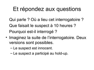 Et répondez aux questions Qui parle ? Où a lieu cet interrogatoire ? Que faisait le suspect à 10 heures ? Pourquoi est-il interrogé ? Imaginez la suite de l’interrogatoire. Deux versions sont possibles. Le suspect est innocent. Le suspect a participé au hold-up.   