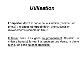 Utilisation L’imparfait  décrit le cadre de la situation (comme une photo) ;  le passé composé  décrit une succession d’événements (comme un film) : Il faisait beau. Les gens se promenaient. Soudain un chien a traversé la rue, il a renversé une dame, la dame a crié, les gens se sont précipités. 