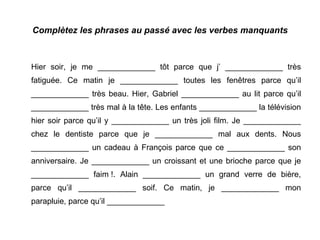 Complètez les phrases au passé avec les verbes manquants Hier soir, je me _____________ tôt parce que j’ _____________ très fatiguée. Ce matin je _____________ toutes les fenêtres parce qu’il _____________ très beau. Hier, Gabriel _____________ au lit parce qu’il _____________ très mal à la tête. Les enfants _____________ la télévision hier soir parce qu’il y _____________ un très joli film. Je _____________ chez le dentiste parce que je _____________ mal aux dents. Nous _____________ un cadeau à François parce que ce _____________ son anniversaire. Je _____________ un croissant et une brioche parce que je _____________ faim !. Alain _____________ un grand verre de bière, parce qu’il _____________ soif. Ce matin, je _____________ mon parapluie, parce qu’il _____________ 