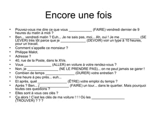 Encore une fois Pouvez-vous me dire ce que vous ____________ (FAIRE) vendredi dernier de 9 heures du matin à midi ? Ben... vendredi matin ? Euh... Je ne sais pas, moi... Ah, oui ! Je me __________ (SE LEVER) très tôt parce que je _____________ (DEVOIR) voir un type à 10 heures, pour un travail. Comment s’appelle ce monsieur ? Philippe Malot. Adresse ? 40, rue de la Poste, dans le XVe. Vous ______________ (ALLER) en voiture à votre rendez-vous ? Non, je ________________ (NE LE PRENDRE PAS)... on ne peut jamais se garer ! Combien de temps _______________ (DURER) votre entretien ? Une heure à peu près... euh... Et après, quel _______________ (ÊTRE) votre emploi du temps ? Après ? Ben... j’_______________ (FAIRE) un tour... dans le quartier. Mais pourquoi toutes ces questions ? Elles sont à vous ces clés ? Ça alors ! C’est les clés de ma voiture ! ! ! Où les _________________ (TROUVER) ? ? ? 
