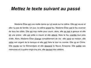 Mettez le texte suivant au passé Madame Élise  est  une vieille dame qui  vit  seule sur la colline. Elle  est  veuve et elle n’ a  pas de famille. Un jour, la colline  prend  feu. Madame Élise  voit  le feu avancer de tous les côtés. Elle  est  trop vieille pour courir, alors, elle  se met  à genoux et elle  dit  une prière : elle  est  prête à mourir et elle  attend . Mais le feu  s’arrête  tout près d’elle. Alors, Madame Élise  change  complètement de vie : elle  vend  sa maison, elle  retire  son argent de la banque et elle  part  faire le tour du monde. Elle  va  en Chine. Elle  monte  sur le Kilimandjaro et elle  descend  le fleuve Amazone. Elle  publie  ses mémoires et à quatre-vingt-cinq ans, elle  devient  très célèbre. 
