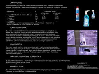 LIMPA VIDROS
Produto formado por: Lauril Éter Sulfato de Sódio (ingrediente ativo), Solventes, Conservantes,
Perfume, Sequestrante, Corante, Alcalizante e Água. Utilizado para limpeza de superfícies vitrificadas.

 Substâncias                                    %             Quantidade (litros)
                                                        p/ 100 litros         p/ 200 litros
 1 - Lauril Éter Sulfato de Sódio (L.E.S.S.)   1,00       1,00                   2,00
 2 - Butilglicol                                6,00      6,00                   12,00
 3 - Água                                       93,00    93,00                  186,00
 4 - Essência                                    qs         -                       -
 5 - Corante                                     qs         -                       -
 IMPORTANTE : As formulações apresentadas são orientativas e dependem de
 registro no Ministério da Saúde por conta do produtor.

      TOXIDADE AMBIENTAL
Sua maior toxidade está diretamente relacionada a concentração em solução de seu
agente ativo (Lauril Éter Sulfato de Sódio, pertencente a classe dos tensoativos). Pois
este composto é irritante e não deve entrar em contato com mucosas. Não existe
nenhum estudo científico que estabeleça uma ligação de causa e efeito entre o lauril éter
sulfato de sódio e qualquer tipo de câncer. A única relação existente entre esta substância
e câncer é o fato de que o lauril sulfato é freqüentemente empregado para solubilizar
substâncias utilizadas em testes de cânce antes de sua injeção nas cobaias.
                                       câncer,

       AÇÃO OLFATIVA
Seu maior aspecto olfativo é diretamente relacionado a fragrância inserida na solução.
Dando uma ligeira sensação de limpeza e frescor (aspecto cultural) por utilizar essências
cítricas. Também é influenciado pelo álcool utilizado em sua composição. Podendo causar
irritabilidade caso inalado em demasia. Porém seu aspecto olfativo logo é dissimulado
por sua rápida evaporação

      MANUTENÇAO LIMPEZA E DURABILIDADE

Sua durabilidade relativa a manutenção está relacionado com a superfície a qual foi aplicada.
Porém como agente ativo é ínfima.                                                                                                BIBLIOGRAFIA:
                                                                                                      http://www.projetoockham.org/boatos_xampu_1.html
      INFLAMABILIDADE                                                                                 http://www.mazbra.com.br/fvidros.htm
                                                                                                      http://br.answers.yahoo.com/question/index?qid=20060706062337AAAKmWy
                                                                                                      http://sbrt.ibict.br/upload/sbrt3320.html?PHPSESSID=30d5d1b6ec53ffca8bf6eba4fb351d27

Sua inflamabilidade é pequena caso o álcool seja aderido em pequena quantidade a solução.
Chegando ao ponto de apagar a chama existente.
 