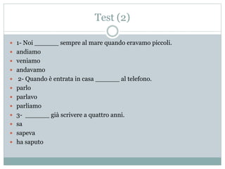 Test (2)
 1- Noi ______ sempre al mare quando eravamo piccoli.
 andiamo
 veniamo
 andavamo
 2- Quando è entrata in casa ______ al telefono.
 parlo
 parlavo
 parliamo
 3- ______ già scrivere a quattro anni.
 sa
 sapeva
 ha saputo
 