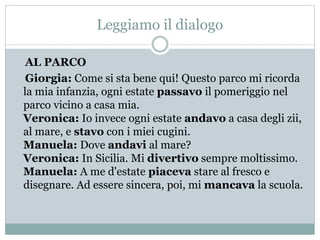 Leggiamo il dialogo
AL PARCO
Giorgia: Come si sta bene qui! Questo parco mi ricorda
la mia infanzia, ogni estate passavo il pomeriggio nel
parco vicino a casa mia.
Veronica: Io invece ogni estate andavo a casa degli zii,
al mare, e stavo con i miei cugini.
Manuela: Dove andavi al mare?
Veronica: In Sicilia. Mi divertivo sempre moltissimo.
Manuela: A me d'estate piaceva stare al fresco e
disegnare. Ad essere sincera, poi, mi mancava la scuola.
 