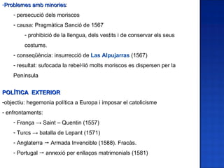 -Problemes amb minories:
               minories
    - persecució dels moriscos
    - causa: Pragmàtica Sanció de 1567
         - prohibició de la llengua, dels vestits i de conservar els seus
         costums.
    - conseqüència: insurrecció de Las Alpujarras (1567)
    - resultat: sufocada la rebel·lió molts moriscos es dispersen per la
    Península


POLÍTICA EXTERIOR
-objectiu: hegemonia política a Europa i imposar el catolicisme
- enfrontaments:
    - França → Saint – Quentin (1557)
    - Turcs → batalla de Lepant (1571)
    - Anglaterra  Armada Invencible (1588). Fracàs.
    - Portugal  annexió per enllaços matrimonials (1581)
 