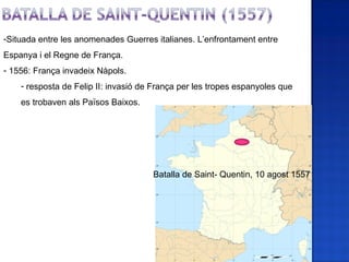 -Situada entre les anomenades Guerres italianes. L’enfrontament entre
Espanya i el Regne de França.
- 1556: França invadeix Nàpols.
    - resposta de Felip II: invasió de França per les tropes espanyoles que
    es trobaven als Països Baixos.




                                      Batalla de Saint- Quentin, 10 agost 1557
 