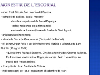 - nom: Real Sitio de San Lorenzo del Escorial.
- complex de basílica, palau i monestir
         - basílica: sepultura dels Reis d’Espanya
         - palau: residència de la família reial
         - monestir: actualment frares de l’ordre de Sant Agustí.
- arquitectura renaixentista
- situat a la Serra de Guadarrama (Comunitat de Madrid)
- fet construir per Felip II per commemorar la victòria a la batalla de Sant
Quintín (10 agost 1557).
    - guerra entre França i Espanya. Dins les anomenades Guerres italianes.
    Els francesos van invadir el Regne de Nàpols. Felip II va utilitzar les
    tropes dels Països Baixos.
- 1r arquitecte: Juan Bautista de Toledo.
- inici obres abril de 1563 i acabament el setembre de 1584.
 