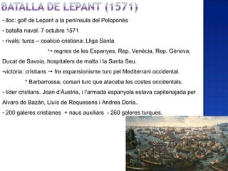 - lloc: golf de Lepant a la península del Peloponès
- batalla naval. 7 octubre 1571
- rivals: turcs – coalició cristiana: Lliga Santa
                    regnes de les Espanyes, Rep. Venècia, Rep. Gènova,
Ducat de Savoia, hospitalers de malta i la Santa Seu.
-victòria: cristians  fre expansionisme turc pel Mediterrani occidental.
         * Barbarrossa, corsari turc que atacaba les costes occidentals.
- líder cristians. Joan d’Àustria, i l’armada espanyola estava capitenajada per
Alvaro de Bazán, Lluís de Requesens i Andrea Doria..
- 200 galeres cristianes + naus auxiliars - 260 galeres turques.
 