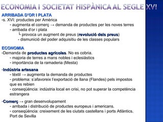 ARRIBADA D’OR I PLATA
-s. XVI: productes per Amèrica
     - augmenta el comerç → demanda de productes per les noves terres
     - arribada d’or i plata
           └ provoca un augment de preus (revolució dels preus)
                                                              preus
           - dismunició del poder adquisitiu de les classes populars

ECONOMIA
-Demanda de productes agrícoles. No es cobria.
                         agrícoles
   - majoria de terres a mans nobles i eclesiàstics
   - importància de la ramaderia (Mesta)
-Indústria artesana
    - tèxtil → augmenta la demanda de productes
    - problema: s’afavoreix l’exportació de llana (Flandes) pels impostos
    que es rebien
    - conseqüència: indústria local en crisi, no pot superar la competència
    estrangera
-Comerç → gran desenvolupament
   - arribada i distribució de productes europeus i americans.
   - conseqüència: creixement de les ciutats castellans i ports Atlàntics.
   Port de Sevilla
 