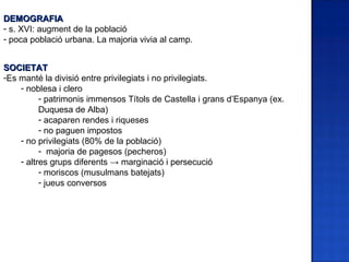 DEMOGRAFIA
- s. XVI: augment de la població
- poca població urbana. La majoria vivia al camp.


SOCIETAT
-Es manté la divisió entre privilegiats i no privilegiats.
    - noblesa i clero
          - patrimonis immensos Títols de Castella i grans d’Espanya (ex.
          Duquesa de Alba)
          - acaparen rendes i riqueses
          - no paguen impostos
    - no privilegiats (80% de la població)
          - majoria de pagesos (pecheros)
    - altres grups diferents → marginació i persecució
          - moriscos (musulmans batejats)
          - jueus conversos
 