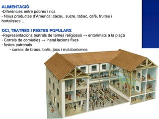 ALIMENTACIÓ
-Diferències entre pobres i rics
- Nous productes d’Amèrica: cacau, sucre, tabac, cafè, fruites i
hortalisses…

OCI, TEATRES I FESTES POPULARS
-Representacions teatrals de temes religiosos → entarimats a la plaça
- Corrals de comèdies → instal·lacions fixes
- festes patronals
     - curses de braus, balls, jocs i malabarismes
 