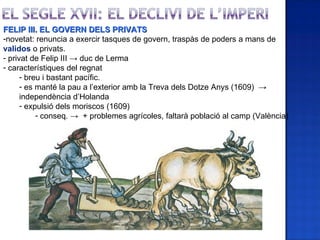 FELIP III. EL GOVERN DELS PRIVATS
-novetat: renuncia a exercir tasques de govern, traspàs de poders a mans de
validos o privats.
- privat de Felip III → duc de Lerma
- característiques del regnat
      - breu i bastant pacífic.
      - es manté la pau a l’exterior amb la Treva dels Dotze Anys (1609) →
      independència d’Holanda
      - expulsió dels moriscos (1609)
           - conseq. → + problemes agrícoles, faltarà població al camp (València)
 